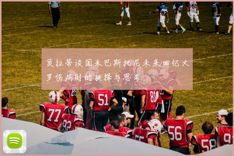 莫拉蒂谈国米巴斯托尼未来回忆大罗伤病时的抉择与思考