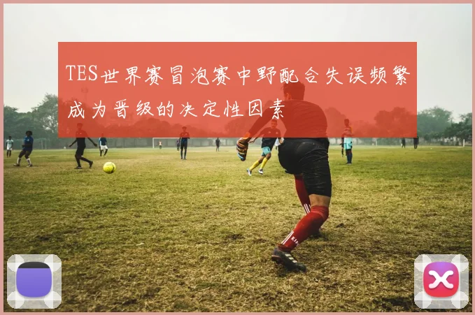 TES世界赛冒泡赛中野配合失误频繁成为晋级的决定性因素