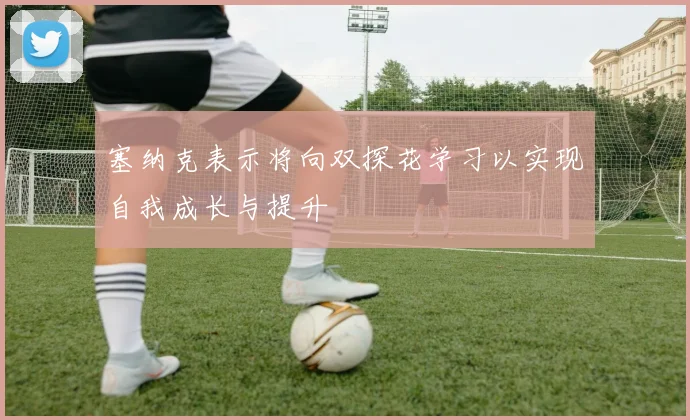 塞纳克表示将向双探花学习以实现自我成长与提升