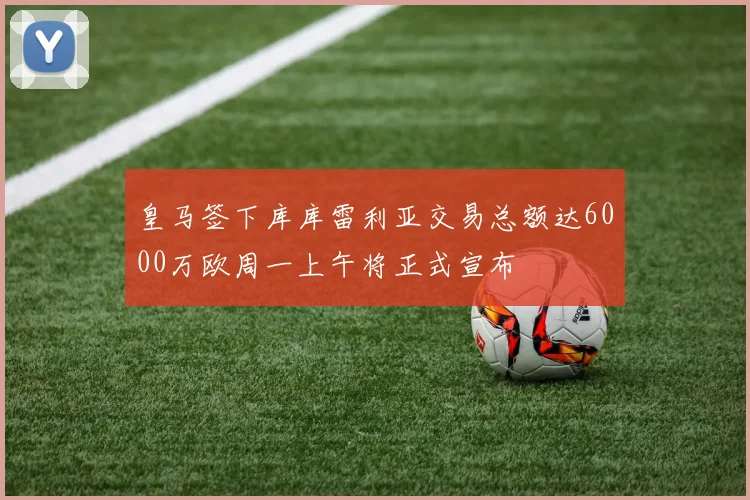 皇马签下库库雷利亚交易总额达6000万欧周一上午将正式宣布