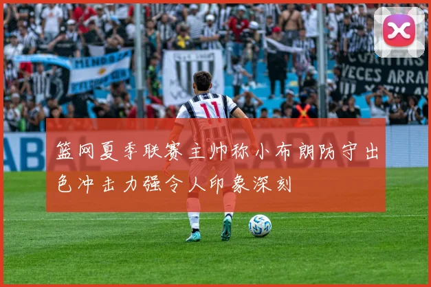 篮网夏季联赛主帅称小布朗防守出色冲击力强令人印象深刻