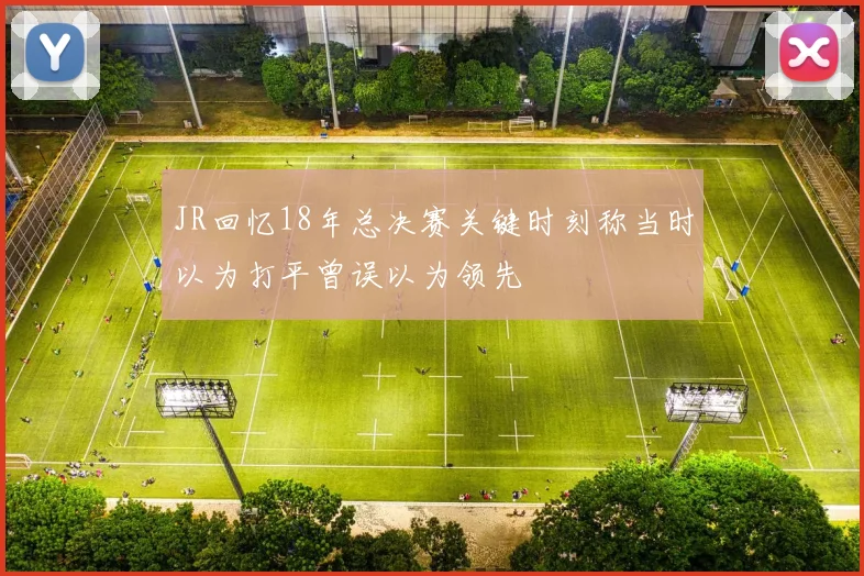 JR回忆18年总决赛关键时刻称当时以为打平曾误以为领先
