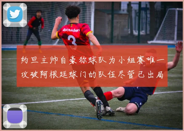 约旦主帅自豪称球队为小组赛唯一攻破阿根廷球门的队伍尽管已出局