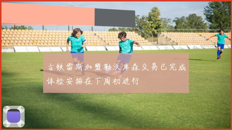 古铁雷斯加盟勒沃库森交易已完成体检安排在下周初进行
