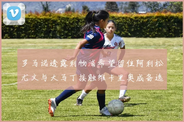 罗马诺透露利物浦希望留住阿利松尤文与大马丁接触维卡里奥成备选