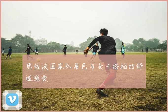 恩佐谈国家队角色与麦卡搭档的舒适感受